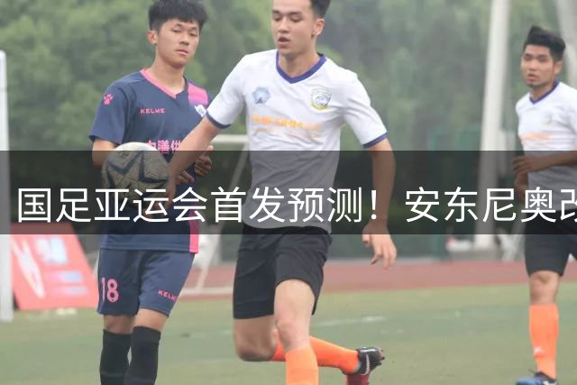国足亚运会首发预测！安东尼奥改阵型，3大超龄球员领衔，李昊成大赢家